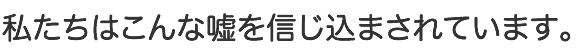 私たちはこんな嘘を信じ込まされています。