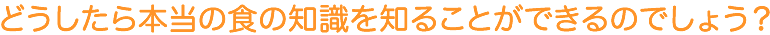 どうしたら本当の食の知識を知ることができるのでしょう?